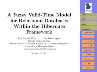 A Fuzzy Valid-Time Model                                     Contents
                                                             Motivation


 for Relational Databases                                    Context
                                                             Proposal
                                                             Example

   Within the Hibernate                                      Comparison
                                                             Conclusions and . . .

        Framework                                                   Home Page


                                                                     Title Page
        Jos´ Enrique Pons
           e                    Olga Pons Capote
                  Ignacio Blanco Medina
 Department of Computer Science and Artiﬁcial Intelligence
               University of Granada, Spain
             {jpons,opc,iblanco}@decsai.ugr.es                      Page 1 of 37

                     October 22, 2011                                  Go Back


                                                                     Full Screen


                                                                        Close


                                                                        Quit
 