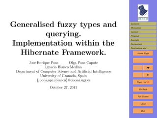 Generalised fuzzy types and                                  Contents
                                                             Motivation


         querying.                                           Context
                                                             Proposal
                                                             Example

Implementation within the                                    Comparison
                                                             Conclusions and . . .

  Hibernate Framework.                                              Home Page


                                                                     Title Page
        Jos´ Enrique Pons
           e                    Olga Pons Capote
                  Ignacio Blanco Medina
 Department of Computer Science and Artiﬁcial Intelligence
               University of Granada, Spain
             {jpons,opc,iblanco}@decsai.ugr.es                      Page 1 of 26

                     October 27, 2011                                  Go Back


                                                                     Full Screen


                                                                        Close


                                                                        Quit
 