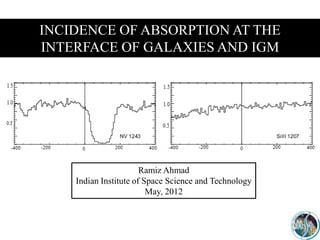 INCIDENCE OF ABSORPTION AT THE
INTERFACE OF GALAXIES AND IGM




                       Ramiz Ahmad
    Indian Institute of Space Science and Technology
                         May, 2012
 