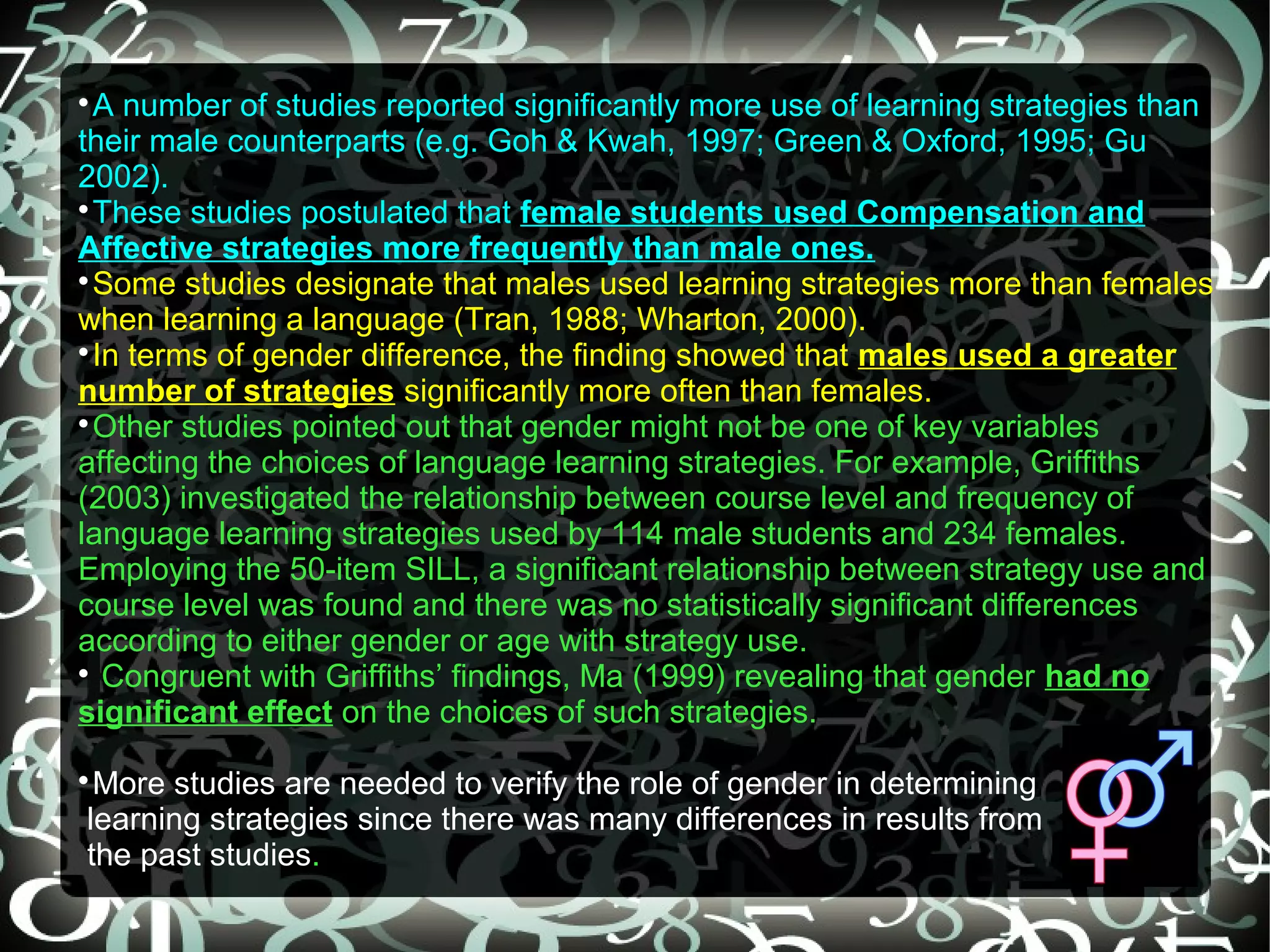 
  A number of studies reported significantly more use of learning strategies than
their male counterparts (e.g. Goh & Kwah, 1997; Green & Oxford, 1995; Gu
2002).

  These studies postulated that female students used Compensation and
Affective strategies more frequently than male ones.

  Some studies designate that males used learning strategies more than females
when learning a language (Tran, 1988; Wharton, 2000).

  In terms of gender difference, the finding showed that males used a greater
number of strategies significantly more often than females.

  Other studies pointed out that gender might not be one of key variables
affecting the choices of language learning strategies. For example, Griffiths
(2003) investigated the relationship between course level and frequency of
language learning strategies used by 114 male students and 234 females.
Employing the 50-item SILL, a significant relationship between strategy use and
course level was found and there was no statistically significant differences
according to either gender or age with strategy use.

   Congruent with Griffiths’ findings, Ma (1999) revealing that gender had no
significant effect on the choices of such strategies.

 More studies are needed to verify the role of gender in determining
learning strategies since there was many differences in results from
the past studies.
 