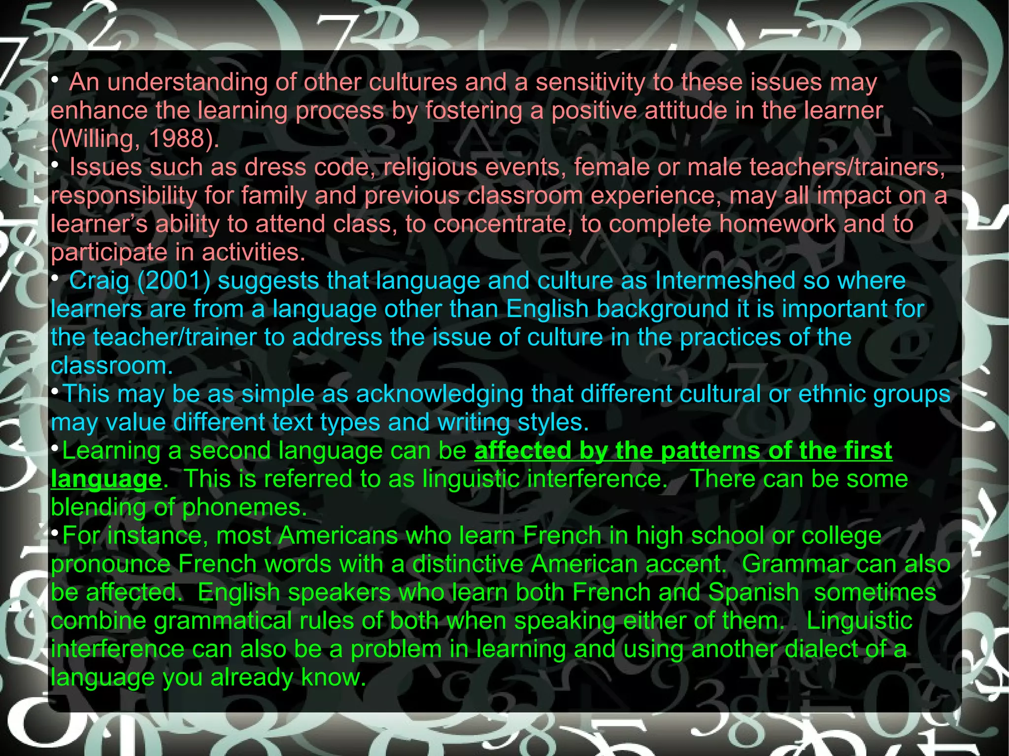 
  An understanding of other cultures and a sensitivity to these issues may
enhance the learning process by fostering a positive attitude in the learner
(Willing, 1988).

  Issues such as dress code, religious events, female or male teachers/trainers,
responsibility for family and previous classroom experience, may all impact on a
learner’s ability to attend class, to concentrate, to complete homework and to
participate in activities.

  Craig (2001) suggests that language and culture as Intermeshed so where
learners are from a language other than English background it is important for
the teacher/trainer to address the issue of culture in the practices of the
classroom.

  This may be as simple as acknowledging that different cultural or ethnic groups
may value different text types and writing styles.

  Learning a second language can be affected by the patterns of the first
language. This is referred to as linguistic interference. There can be some
blending of phonemes.

  For instance, most Americans who learn French in high school or college
pronounce French words with a distinctive American accent. Grammar can also
be affected. English speakers who learn both French and Spanish sometimes
combine grammatical rules of both when speaking either of them. Linguistic
interference can also be a problem in learning and using another dialect of a
language you already know.
 