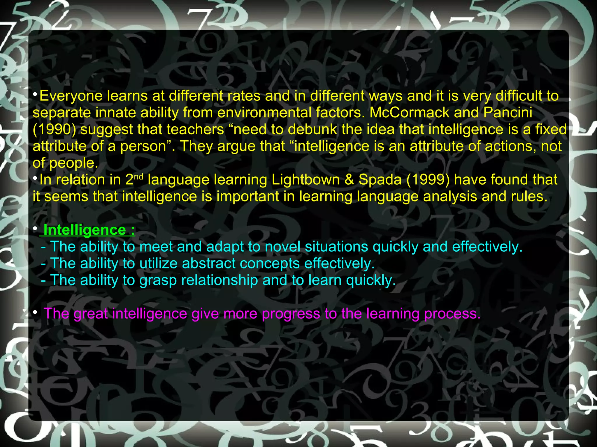 
  Everyone learns at different rates and in different ways and it is very difficult to
separate innate ability from environmental factors. McCormack and Pancini
(1990) suggest that teachers “need to debunk the idea that intelligence is a fixed
attribute of a person”. They argue that “intelligence is an attribute of actions, not
of people.

  In relation in 2nd language learning Lightbown & Spada (1999) have found that
it seems that intelligence is important in learning language analysis and rules.

     Intelligence :
    - The ability to meet and adapt to novel situations quickly and effectively.
    - The ability to utilize abstract concepts effectively.
    - The ability to grasp relationship and to learn quickly.

    The great intelligence give more progress to the learning process.
 