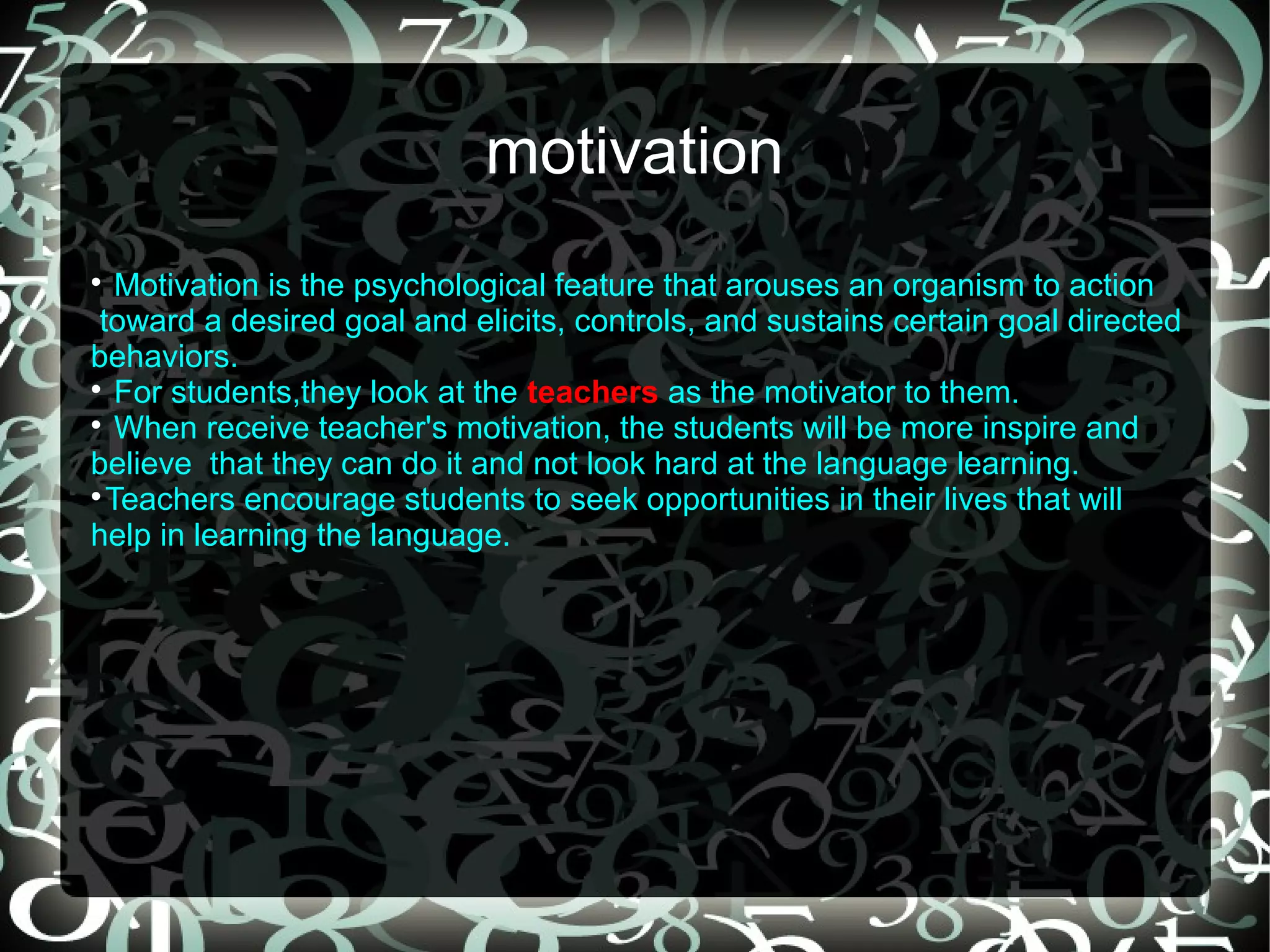 motivation

   Motivation is the psychological feature that arouses an organism to action
 toward a desired goal and elicits, controls, and sustains certain goal directed
behaviors.

   For students,they look at the teachers as the motivator to them.

   When receive teacher's motivation, the students will be more inspire and
believe that they can do it and not look hard at the language learning.

  Teachers encourage students to seek opportunities in their lives that will
help in learning the language.
 