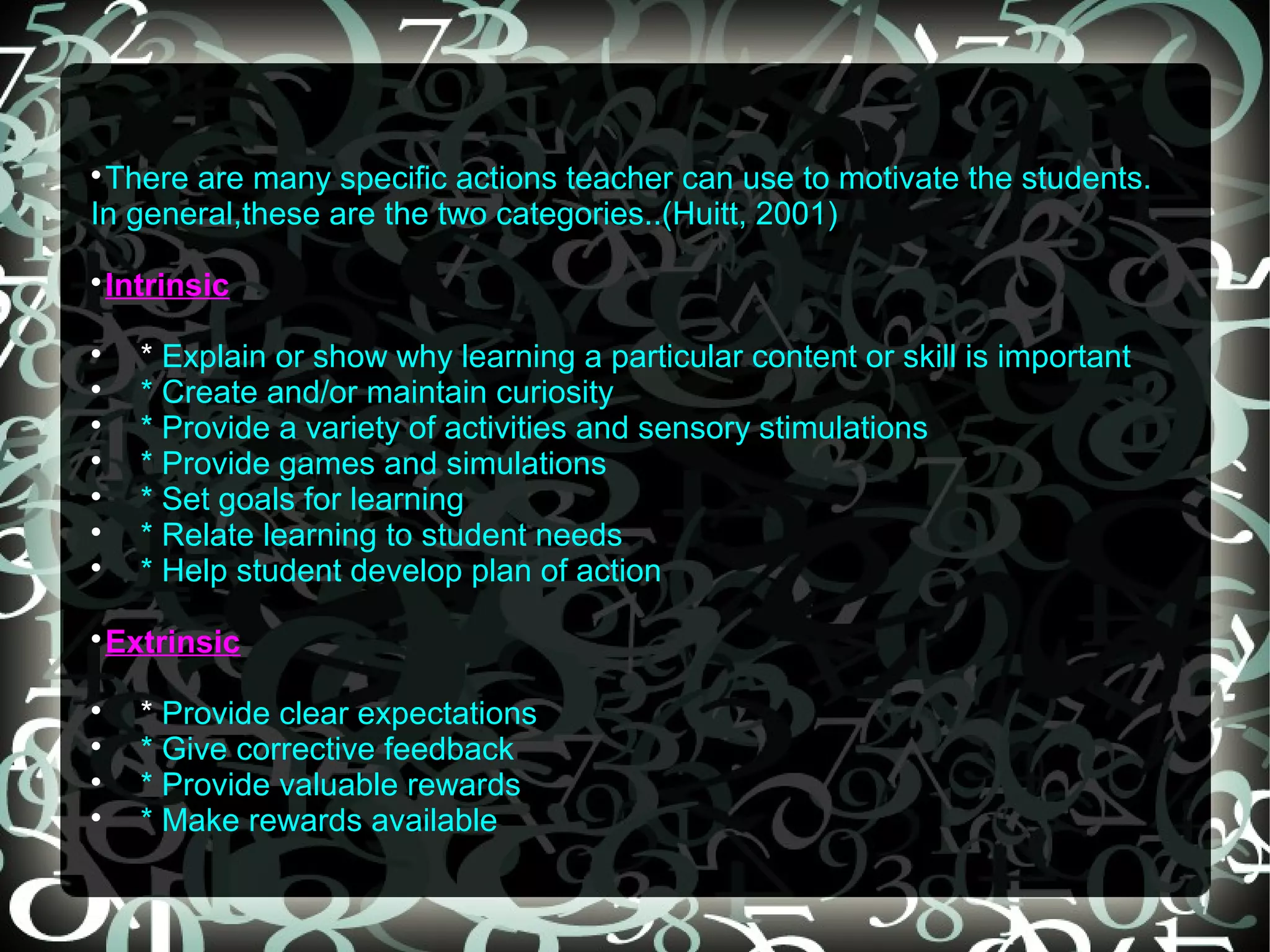 
 There are many specific actions teacher can use to motivate the students.
In general,these are the two categories..(Huitt, 2001)

 Intrinsic

    * Explain or show why learning a particular content or skill is important

    * Create and/or maintain curiosity

    * Provide a variety of activities and sensory stimulations

    * Provide games and simulations

    * Set goals for learning

    * Relate learning to student needs

    * Help student develop plan of action

 Extrinsic

    * Provide clear expectations

    * Give corrective feedback

    * Provide valuable rewards

    * Make rewards available
 
