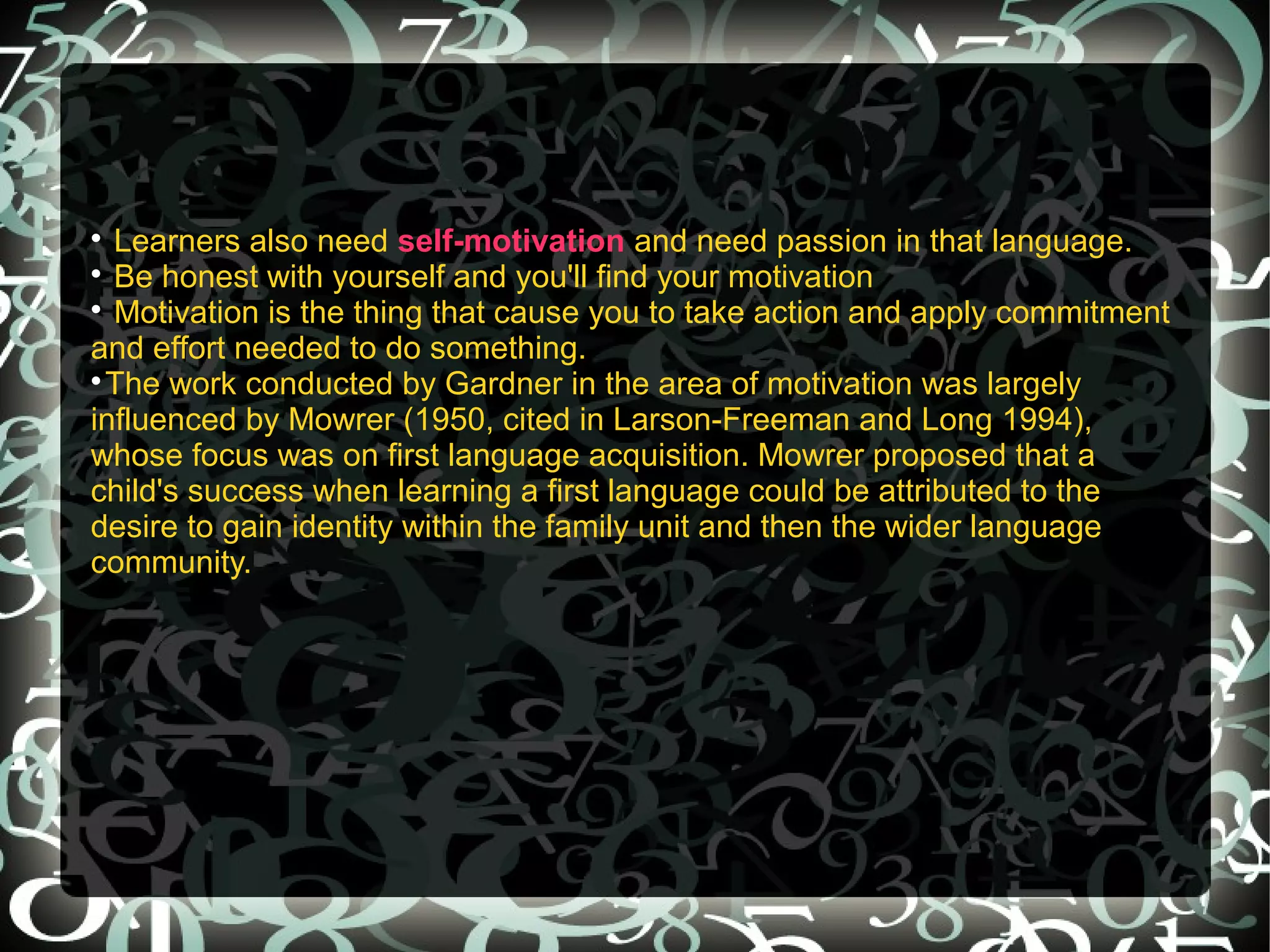 
  Learners also need self-motivation and need passion in that language.

  Be honest with yourself and you'll find your motivation

  Motivation is the thing that cause you to take action and apply commitment
and effort needed to do something.

  The work conducted by Gardner in the area of motivation was largely
influenced by Mowrer (1950, cited in Larson-Freeman and Long 1994),
whose focus was on first language acquisition. Mowrer proposed that a
child's success when learning a first language could be attributed to the
desire to gain identity within the family unit and then the wider language
community.
 