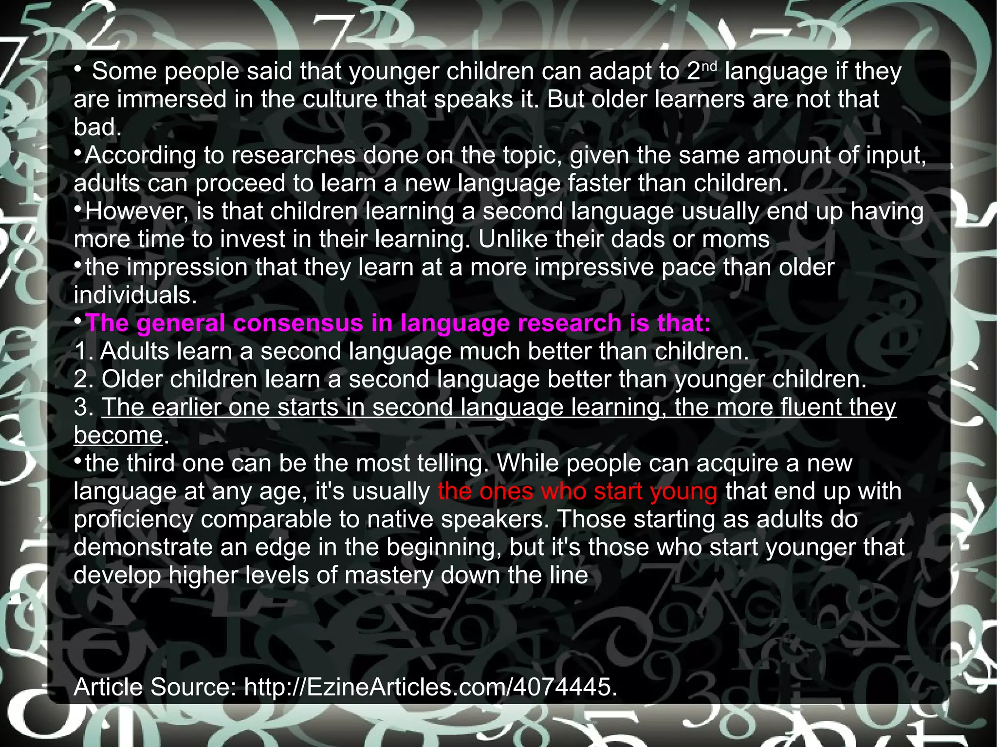 
   Some people said that younger children can adapt to 2nd language if they
are immersed in the culture that speaks it. But older learners are not that
bad.

  According to researches done on the topic, given the same amount of input,
adults can proceed to learn a new language faster than children.

  However, is that children learning a second language usually end up having
more time to invest in their learning. Unlike their dads or moms

  the impression that they learn at a more impressive pace than older
individuals.

  The general consensus in language research is that:
1. Adults learn a second language much better than children.
2. Older children learn a second language better than younger children.
3. The earlier one starts in second language learning, the more fluent they
become.

  the third one can be the most telling. While people can acquire a new
language at any age, it's usually the ones who start young that end up with
proficiency comparable to native speakers. Those starting as adults do
demonstrate an edge in the beginning, but it's those who start younger that
develop higher levels of mastery down the line



Article Source: http://EzineArticles.com/4074445.
 