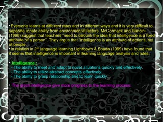 
  Everyone learns at different rates and in different ways and it is very difficult to
separate innate ability from environmental factors. McCormack and Pancini
(1990) suggest that teachers “need to debunk the idea that intelligence is a fixed
attribute of a person”. They argue that “intelligence is an attribute of actions, not
of people.

  In relation in 2nd language learning Lightbown & Spada (1999) have found that
it seems that intelligence is important in learning language analysis and rules.

     Intelligence :
    - The ability to meet and adapt to novel situations quickly and effectively.
    - The ability to utilize abstract concepts effectively.
    - The ability to grasp relationship and to learn quickly.

    The great intelligence give more progress to the learning process.
 