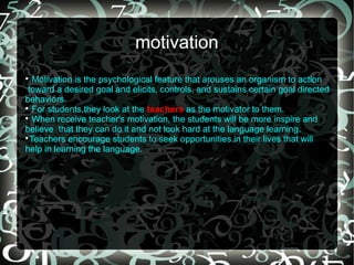 motivation

   Motivation is the psychological feature that arouses an organism to action
 toward a desired goal and elicits, controls, and sustains certain goal directed
behaviors.

   For students,they look at the teachers as the motivator to them.

   When receive teacher's motivation, the students will be more inspire and
believe that they can do it and not look hard at the language learning.

  Teachers encourage students to seek opportunities in their lives that will
help in learning the language.
 