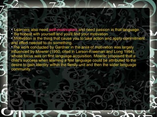 
  Learners also need self-motivation and need passion in that language.

  Be honest with yourself and you'll find your motivation

  Motivation is the thing that cause you to take action and apply commitment
and effort needed to do something.

  The work conducted by Gardner in the area of motivation was largely
influenced by Mowrer (1950, cited in Larson-Freeman and Long 1994),
whose focus was on first language acquisition. Mowrer proposed that a
child's success when learning a first language could be attributed to the
desire to gain identity within the family unit and then the wider language
community.
 