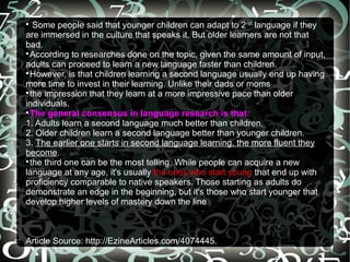 
   Some people said that younger children can adapt to 2nd language if they
are immersed in the culture that speaks it. But older learners are not that
bad.

  According to researches done on the topic, given the same amount of input,
adults can proceed to learn a new language faster than children.

  However, is that children learning a second language usually end up having
more time to invest in their learning. Unlike their dads or moms

  the impression that they learn at a more impressive pace than older
individuals.

  The general consensus in language research is that:
1. Adults learn a second language much better than children.
2. Older children learn a second language better than younger children.
3. The earlier one starts in second language learning, the more fluent they
become.

  the third one can be the most telling. While people can acquire a new
language at any age, it's usually the ones who start young that end up with
proficiency comparable to native speakers. Those starting as adults do
demonstrate an edge in the beginning, but it's those who start younger that
develop higher levels of mastery down the line



Article Source: http://EzineArticles.com/4074445.
 