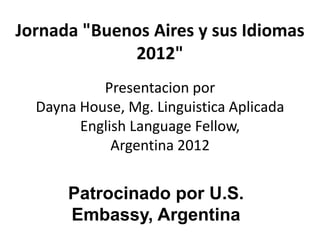 Jornada "Buenos Aires y sus Idiomas
             2012"
           Presentacion por
  Dayna House, Mg. Linguistica Aplicada
        English Language Fellow,
             Argentina 2012


      Patrocinado por U.S.
      Embassy, Argentina
 