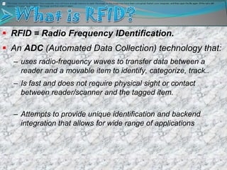  RFID = Radio Frequency IDentification.
 An ADC (Automated Data Collection) technology that:
  – uses radio-frequency waves to transfer data between a
    reader and a movable item to identify, categorize, track..
  – Is fast and does not require physical sight or contact
    between reader/scanner and the tagged item.

  – Attempts to provide unique identification and backend
    integration that allows for wide range of applications
 