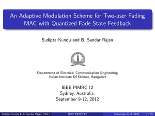 An Adaptive Modulation Scheme for Two-user Fading
          MAC with Quantized Fade State Feedback

                               Sudipta Kundu and B. Sundar Rajan




                           Department of Electrical Communication Engineering
                                 Indian Institute Of Science, Bangalore


                                            IEEE PIMRC’12
                                           Sydney, Australia,
                                         September 9-12, 2012


Sudipta Kundu & B. Sundar Rajan (IISc)        IEEE PIMRC’12               September 9-12, 2012   1 / 35
 