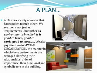 A PLAN…
 A plan is a society of rooms that
  have spoken to each other ! We
  see rooms not just as
  ‘requirements’ , but rather as
  environments in which it is
  good to learn, good to
  work, good to meet…… We also
  pay attention to SPATIAL
  ORGANIZATION, the manner in
  which these environments are
  arranged clarifying their
  relationships, order of
  importance, their functional and
  symbolic role in the building.
 