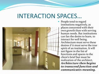 INTERACTION SPACES…
            People tend to regard
             institutions negatively, as
             places concerned with their
             own growth than with serving
             human needs. But institutions
             can fan the desire to learn, to
             interact for well being.
             Architecture must serve these
             desires if it must serve the true
             spirit of an institution. It will
             not figure in the list of
             functions and spaces in the
             client’s brief but must be
             realization of the architect.
             Architecture then begins
             to transcend function and
             communicates meaning.
 