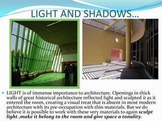 LIGHT AND SHADOWS…




 LIGHT is of immense importance to architecture. Openings in thick
  walls of great historical architecture reflected light and sculpted it as it
  entered the room, creating a visual treat that is absent in most modern
  architecture with its pre-occupation with thin materials. But we do
  believe it is possible to work with these very materials to again sculpt
  light ,make it belong to the room and give space a tonality.
 