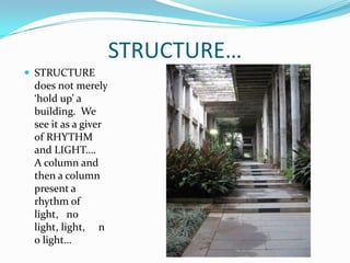 STRUCTURE…
 STRUCTURE
 does not merely
 ‘hold up’ a
 building. We
 see it as a giver
 of RHYTHM
 and LIGHT….
 A column and
 then a column
 present a
 rhythm of
 light, no
 light, light, n
 o light…
 