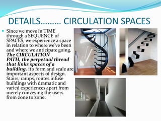 DETAILS……… CIRCULATION SPACES
 Since we move in TIME
  through a SEQUENCE of
  SPACES, we experience a space
  in relation to where we’ve been
  and where we anticipate going.
  The CIRCULATION
  PATH, the perpetual thread
  that links spaces of a
  building, it’s form and scale are
  important aspects of design.
  Stairs, ramps, routes infuse
  buildings with dramatic and
  varied experiences apart from
  merely conveying the users
  from zone to zone.
 
