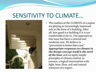 SENSITIVITY TO CLIMATE…
           The realities of the CLIMATE of a region
            are playing an increasingly important
            role in the form of a building. After
            all, how good is a building if it is not
            comfortable to be in. Our approach to
            this issue has been a rational and
            moderate one. We believe in
            “prevention is better than cure.”
            Appropriate responses to climate in
            the design concept itself is the need
            of the hour and we apply simple
            principles of climate control, in
            essence, a logical conversation with
            light, heat, flora, soil and natural
            resources of a region.
 