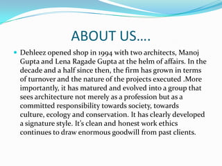 ABOUT US….
 Dehleez opened shop in 1994 with two architects, Manoj
  Gupta and Lena Ragade Gupta at the helm of affairs. In the
  decade and a half since then, the firm has grown in terms
  of turnover and the nature of the projects executed .More
  importantly, it has matured and evolved into a group that
  sees architecture not merely as a profession but as a
  committed responsibility towards society, towards
  culture, ecology and conservation. It has clearly developed
  a signature style. It’s clean and honest work ethics
  continues to draw enormous goodwill from past clients.
 