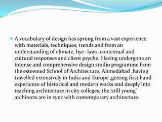  A vocabulary of design has sprung from a vast experience
  with materials, techniques, trends and from an
  understanding of climate, bye- laws, contextual and
  cultural responses and client psyche. Having undergone an
  intense and comprehensive design studio programme from
  the esteemed School of Architecture, Ahmedabad ,having
  travelled extensively in India and Europe ,getting first hand
  experience of historical and modern works and deeply into
  teaching architecture in city colleges, the ‘still young’
  architects are in sync with contemporary architecture.
 