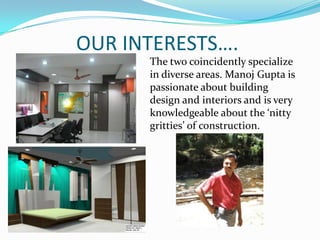 OUR INTERESTS….
      The two coincidently specialize
      in diverse areas. Manoj Gupta is
      passionate about building
      design and interiors and is very
      knowledgeable about the ‘nitty
      gritties’ of construction.
 