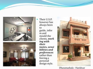  Their U.S.P.
  however has
  always been
  to
  guide, infor
  m and
  mould the
  clients, work
  ing with
  their
  tastes, sensi
  bilities and
  preferences
  rather than
  forcing a
  personal
  design style.
                  Dharamashala - Haridwar
 
