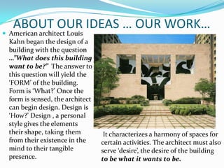 ABOUT OUR IDEAS … OUR WORK…
 American architect Louis
  Kahn began the design of a
  building with the question
  …”What does this building
  want to be?” The answer to
  this question will yield the
  ‘FORM’ of the building.
  Form is ‘What?’ Once the
  form is sensed, the architect
  can begin design. Design is
  ‘How?’ Design , a personal
  style gives the elements
  their shape, taking them         It characterizes a harmony of spaces for
  from their existence in the     certain activities. The architect must also
  mind to their tangible          serve ‘desire’, the desire of the building
  presence.                       to be what it wants to be.
 
