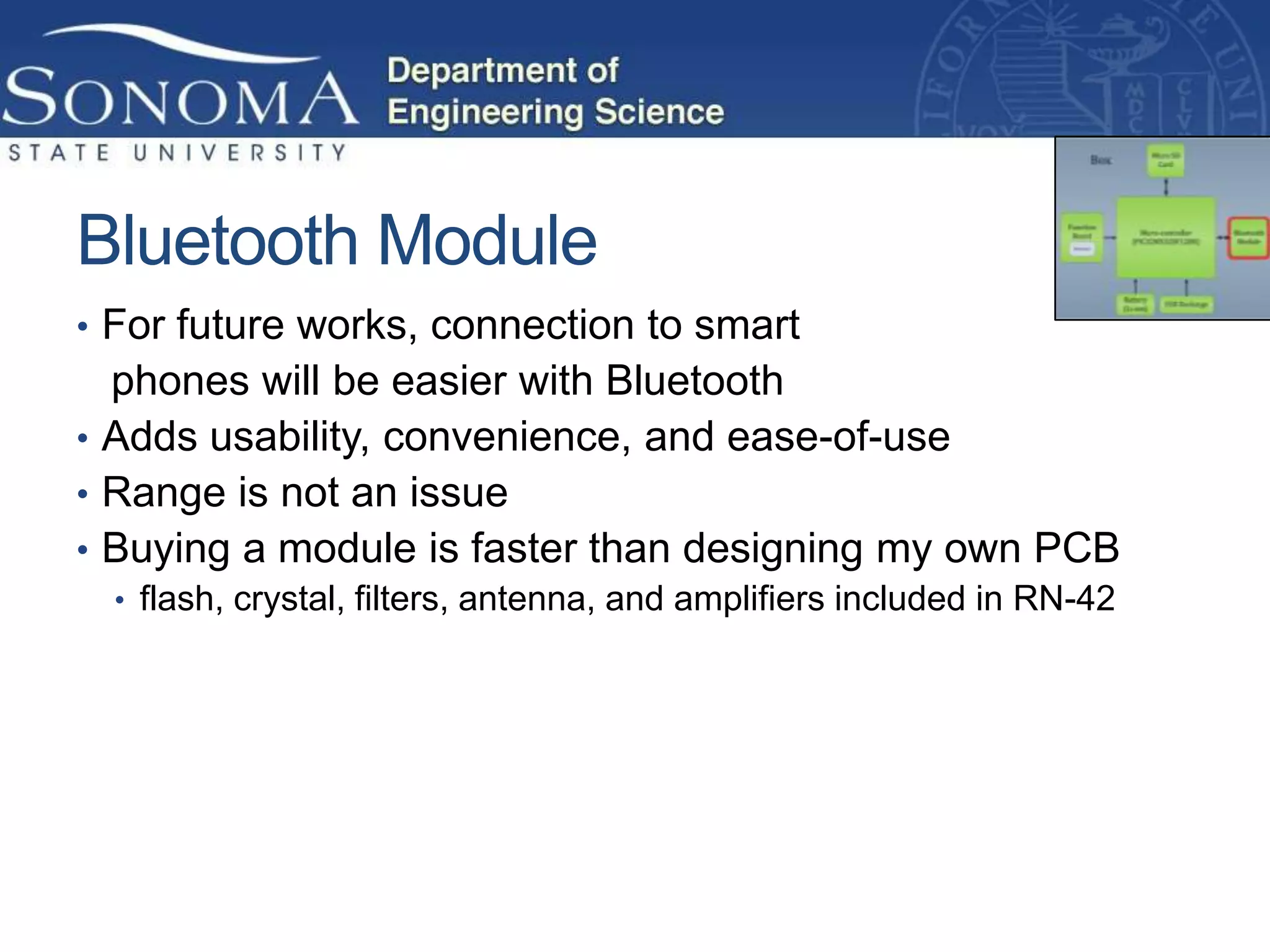 Bluetooth Module
• For future works, connection to smart
  phones will be easier with Bluetooth
• Adds usability, convenience, and ease-of-use
• Range is not an issue
• Buying a module is faster than designing my own PCB
  • flash, crystal, filters, antenna, and amplifiers included in RN-42
 