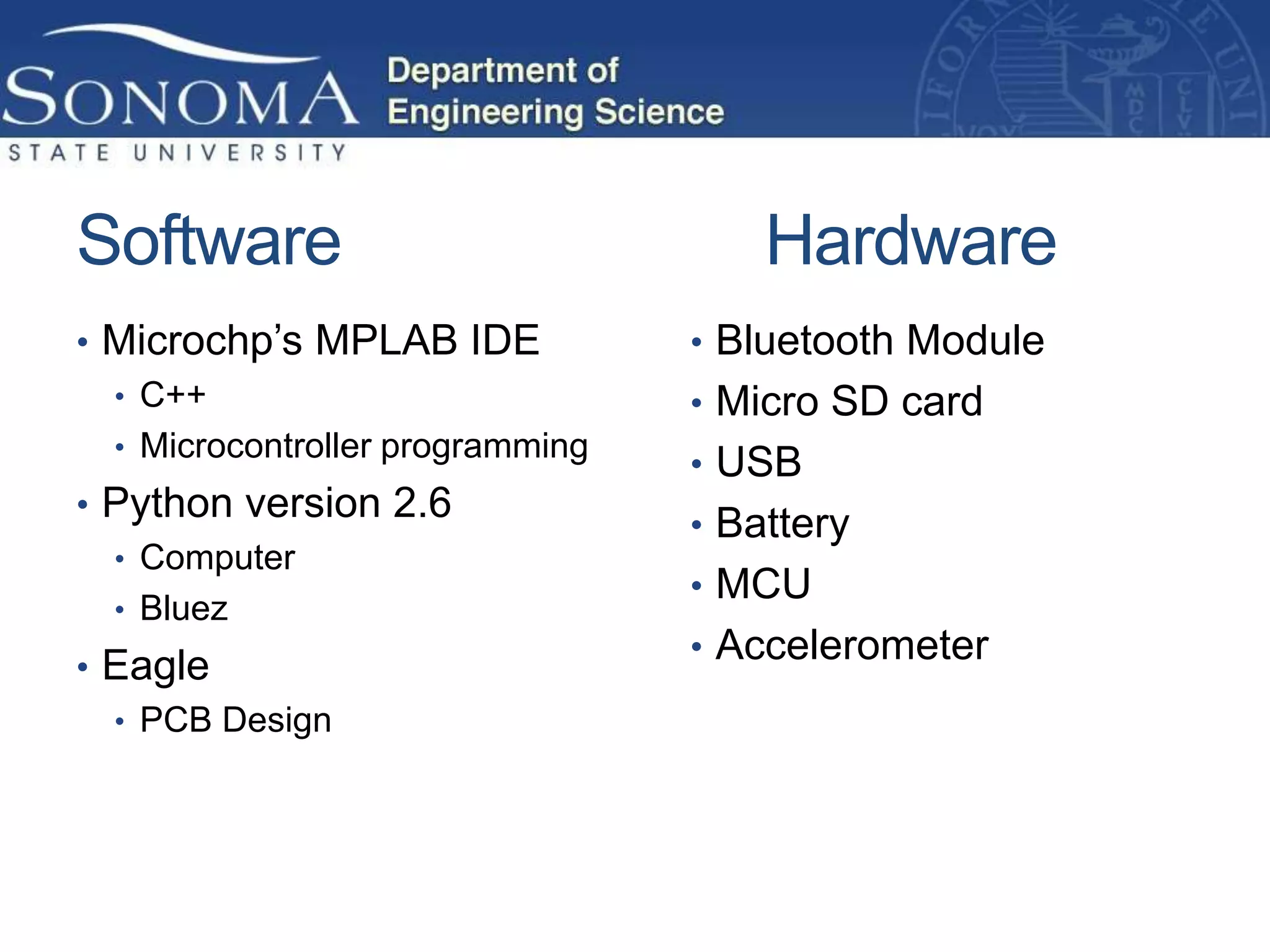 Software                              Hardware
• Microchp’s MPLAB IDE            • Bluetooth Module
  • C++                           • Micro SD card
  • Microcontroller programming
                                  • USB
• Python version 2.6
                                  • Battery
  • Computer
                                  • MCU
  • Bluez
                                  • Accelerometer
• Eagle
  • PCB Design
 