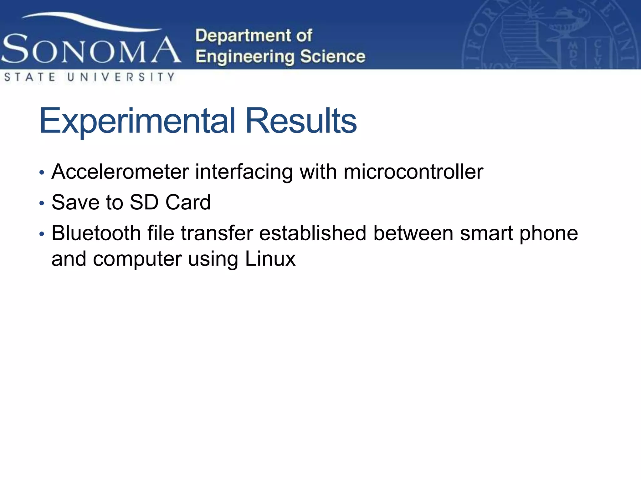 Experimental Results
• Accelerometer interfacing with microcontroller
• Save to SD Card
• Bluetooth file transfer established between smart phone
 and computer using Linux
 