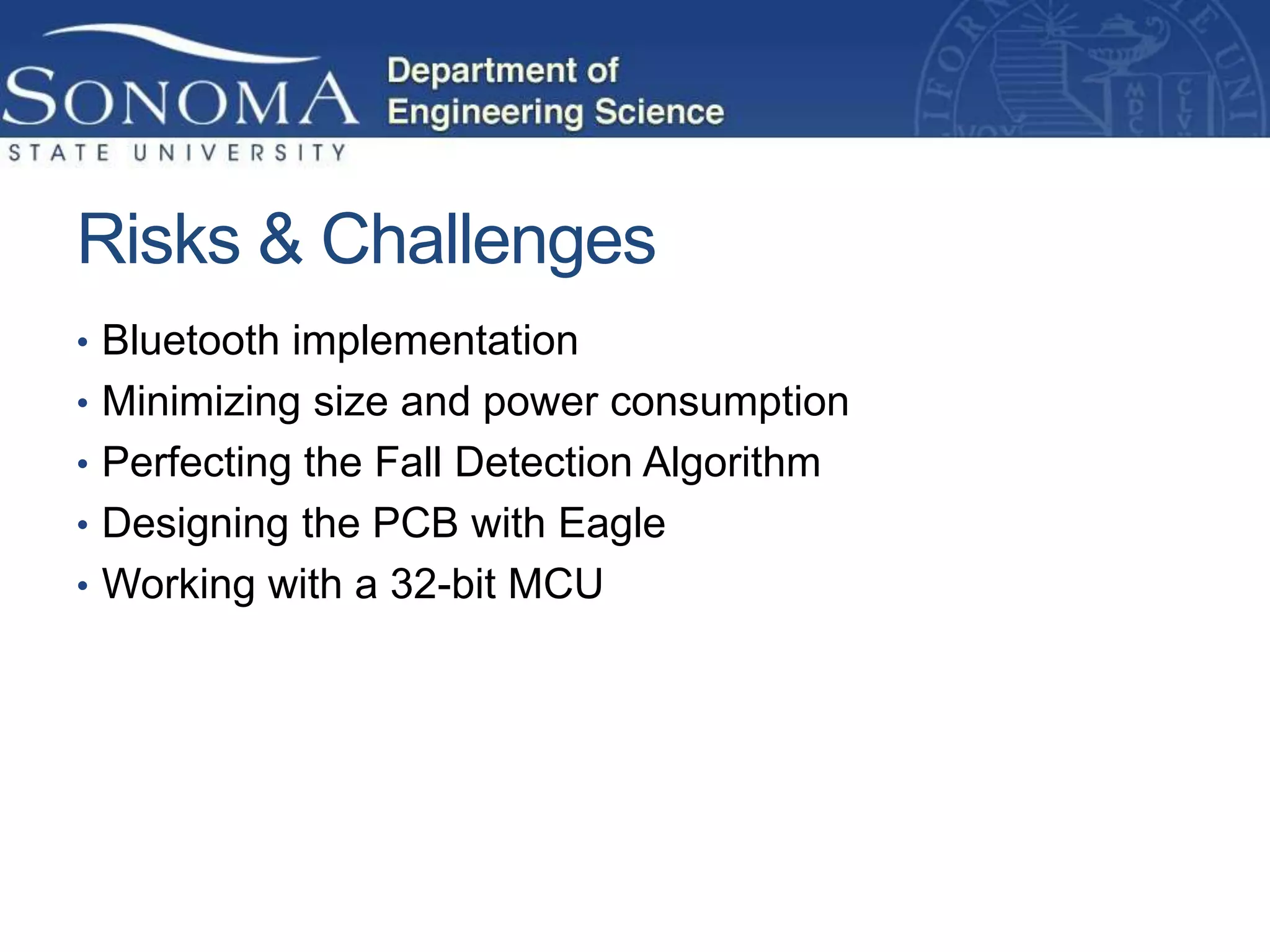 Risks & Challenges
• Bluetooth implementation
• Minimizing size and power consumption
• Perfecting the Fall Detection Algorithm
• Designing the PCB with Eagle
• Working with a 32-bit MCU
 