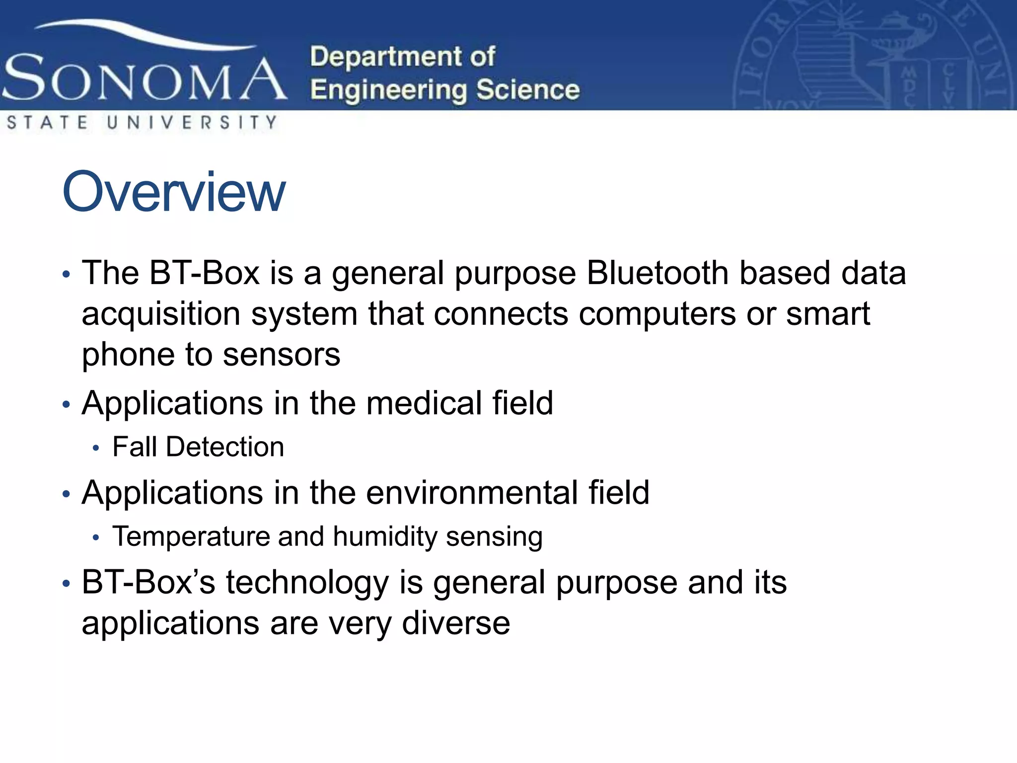 Overview
• The BT-Box is a general purpose Bluetooth based data
  acquisition system that connects computers or smart
  phone to sensors
• Applications in the medical field
  • Fall Detection
• Applications in the environmental field
  • Temperature and humidity sensing
• BT-Box’s technology is general purpose and its
 applications are very diverse
 