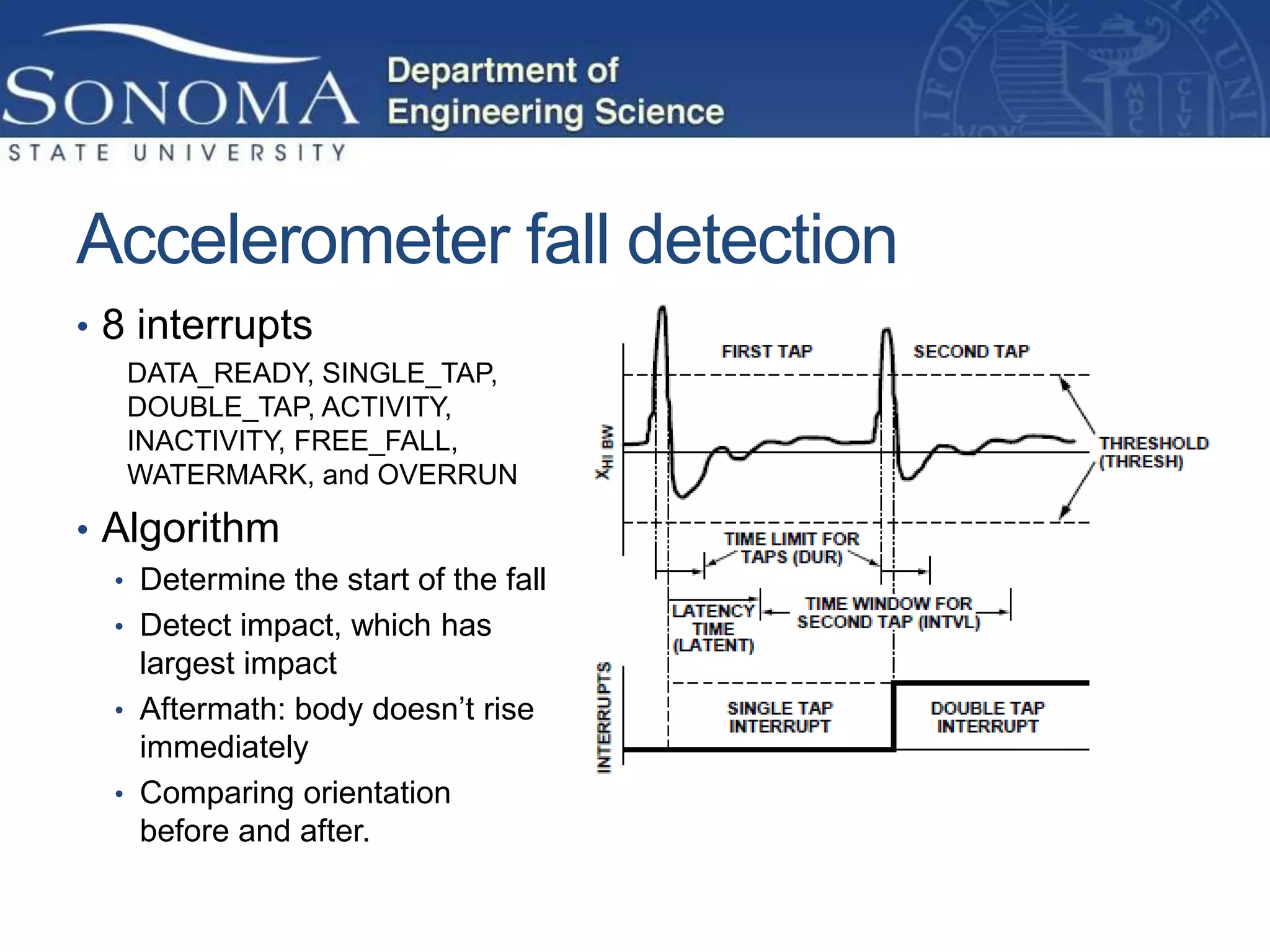 Accelerometer fall detection
• 8 interrupts
   DATA_READY, SINGLE_TAP,
   DOUBLE_TAP, ACTIVITY,
   INACTIVITY, FREE_FALL,
   WATERMARK, and OVERRUN

• Algorithm
  • Determine the start of the fall
  • Detect impact, which has
    largest impact
  • Aftermath: body doesn’t rise
    immediately
  • Comparing orientation
    before and after.
 