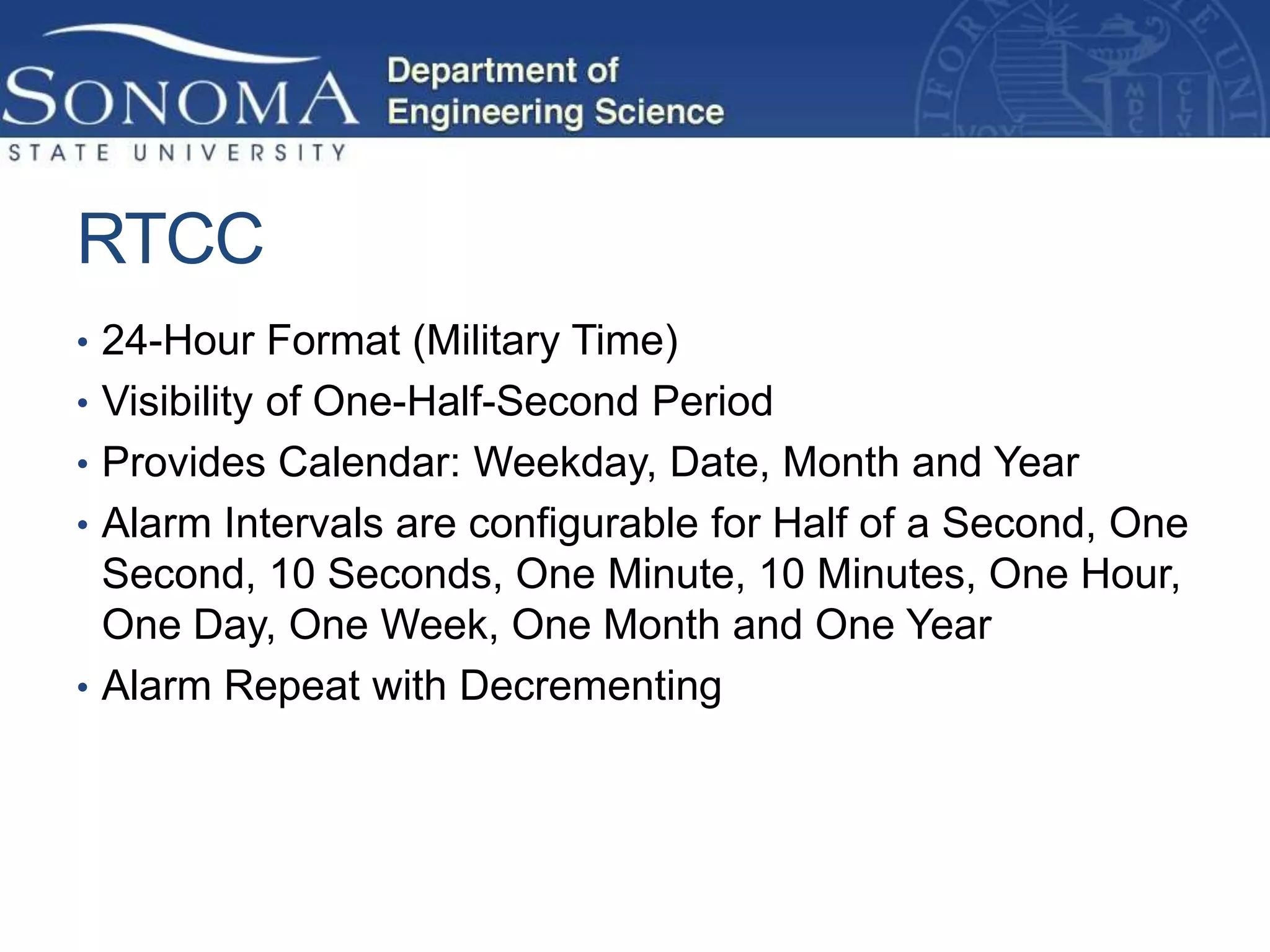 RTCC
• 24-Hour Format (Military Time)
• Visibility of One-Half-Second Period
• Provides Calendar: Weekday, Date, Month and Year
• Alarm Intervals are configurable for Half of a Second, One
  Second, 10 Seconds, One Minute, 10 Minutes, One Hour,
  One Day, One Week, One Month and One Year
• Alarm Repeat with Decrementing
 