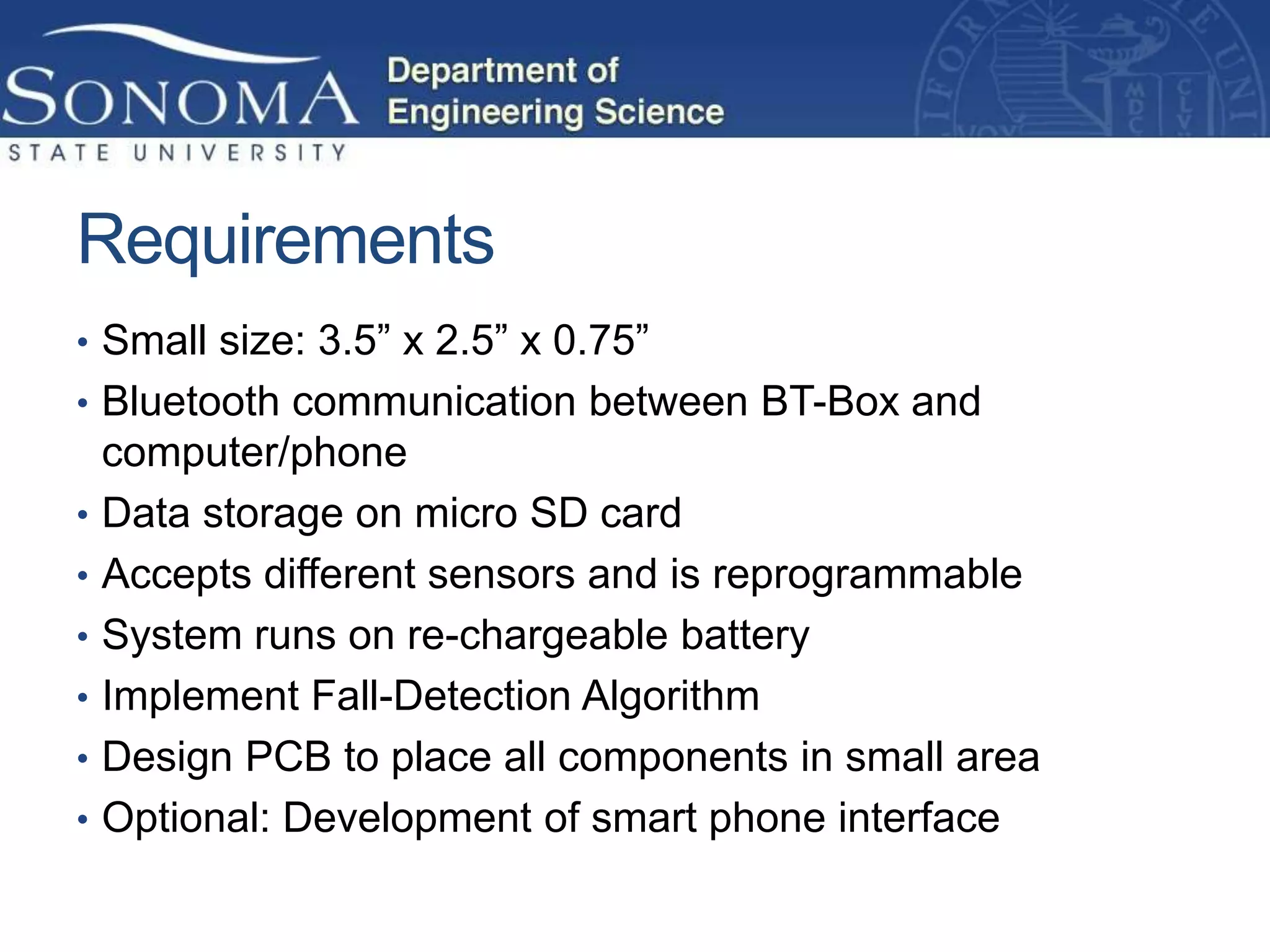 Requirements
• Small size: 3.5” x 2.5” x 0.75”
• Bluetooth communication between BT-Box and
    computer/phone
•   Data storage on micro SD card
•   Accepts different sensors and is reprogrammable
•   System runs on re-chargeable battery
•   Implement Fall-Detection Algorithm
•   Design PCB to place all components in small area
•   Optional: Development of smart phone interface
 