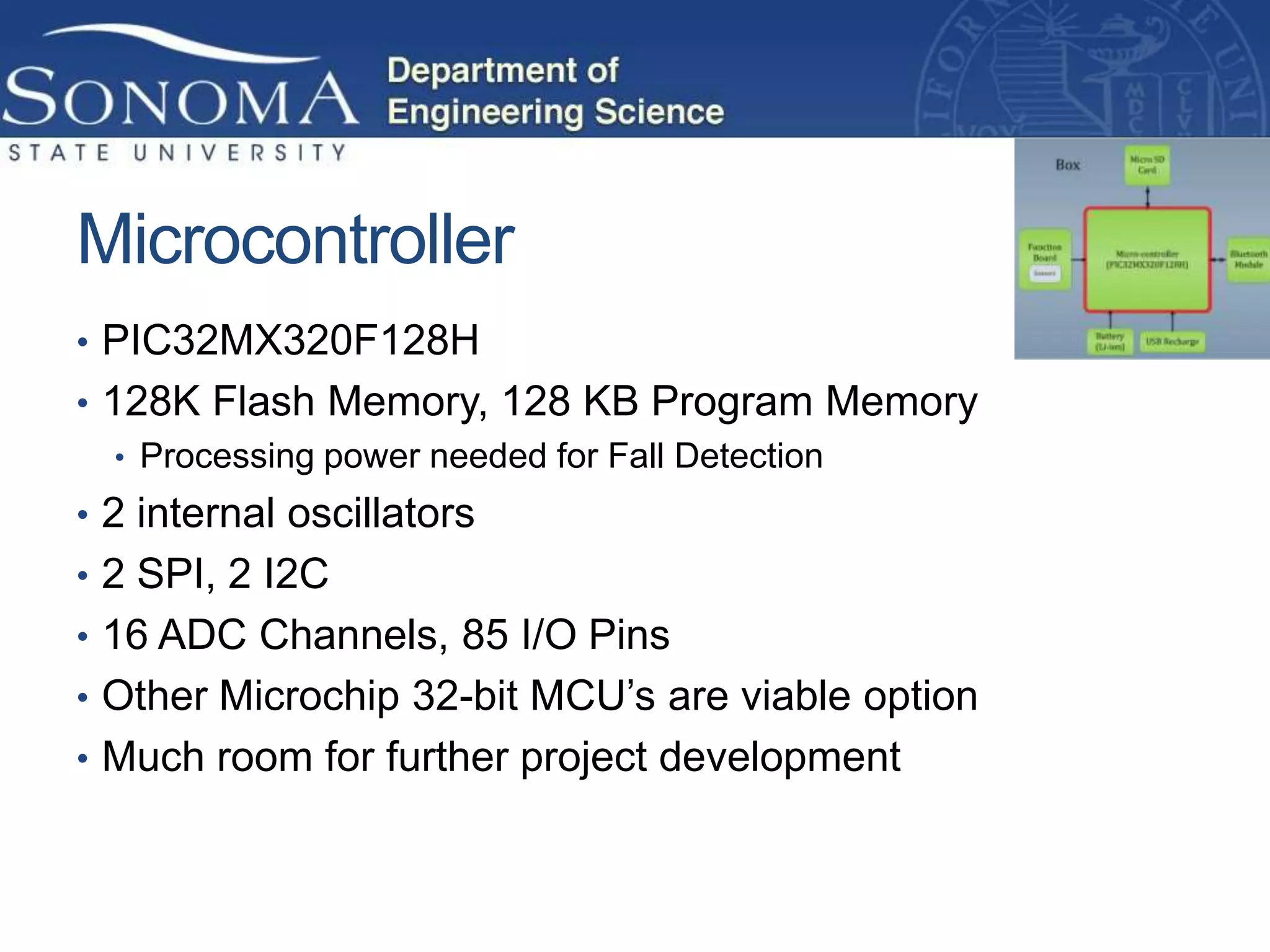 Microcontroller
• PIC32MX320F128H
• 128K Flash Memory, 128 KB Program Memory
   • Processing power needed for Fall Detection
• 2 internal oscillators
• 2 SPI, 2 I2C
• 16 ADC Channels, 85 I/O Pins
• Other Microchip 32-bit MCU’s are viable option
• Much room for further project development
 