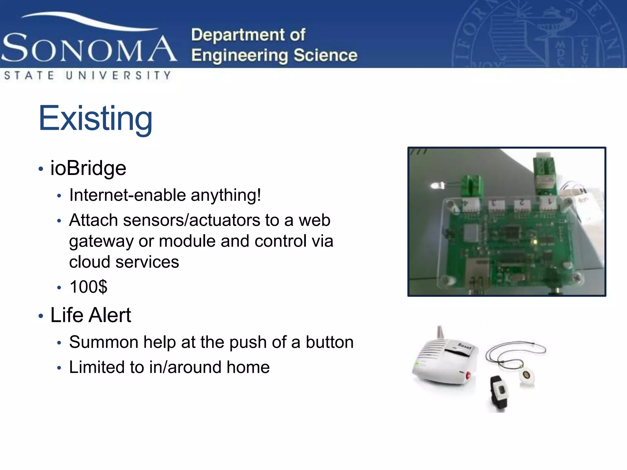 Existing
• ioBridge
   • Internet-enable anything!
   • Attach sensors/actuators to a web
     gateway or module and control via
     cloud services
   • 100$
• Life Alert
   • Summon help at the push of a button
   • Limited to in/around home
 