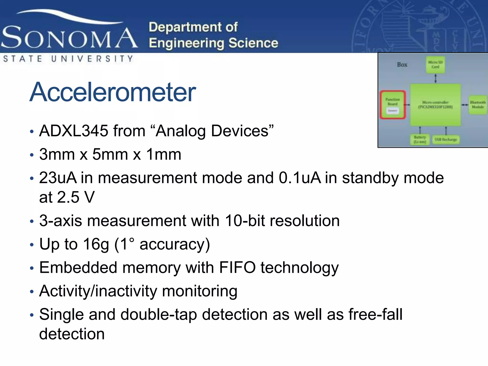 Accelerometer
• ADXL345 from “Analog Devices”
• 3mm x 5mm x 1mm
• 23uA in measurement mode and 0.1uA in standby mode
    at 2.5 V
•   3-axis measurement with 10-bit resolution
•   Up to 16g (1° accuracy)
•   Embedded memory with FIFO technology
•   Activity/inactivity monitoring
•   Single and double-tap detection as well as free-fall
    detection
 