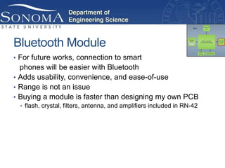 Bluetooth Module
• For future works, connection to smart
  phones will be easier with Bluetooth
• Adds usability, convenience, and ease-of-use
• Range is not an issue
• Buying a module is faster than designing my own PCB
  • flash, crystal, filters, antenna, and amplifiers included in RN-42
 