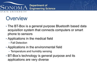 Overview
• The BT-Box is a general purpose Bluetooth based data
  acquisition system that connects computers or smart
  phone to sensors
• Applications in the medical field
  • Fall Detection
• Applications in the environmental field
  • Temperature and humidity sensing
• BT-Box’s technology is general purpose and its
 applications are very diverse
 