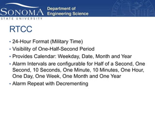 RTCC
• 24-Hour Format (Military Time)
• Visibility of One-Half-Second Period
• Provides Calendar: Weekday, Date, Month and Year
• Alarm Intervals are configurable for Half of a Second, One
  Second, 10 Seconds, One Minute, 10 Minutes, One Hour,
  One Day, One Week, One Month and One Year
• Alarm Repeat with Decrementing
 