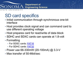 SD card specifics
• Initial communication through synchronous one-bit
    interface
•   Host provides clock signal and can command card to
    use different operating voltage
•   Host prepares card for read/write of data block
•   SDHC and SDXC cards can operate at 1.8-volt
•   Formatting
    • For SDSC cards: FAT16
    • For SDHC cards: FAT32
• Power use 66-330mW (20-100mA) @ 3.3-V
• Max transfer of 50-Mbit/sec
 