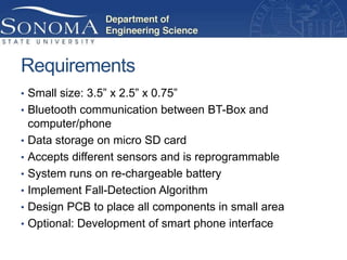 Requirements
• Small size: 3.5” x 2.5” x 0.75”
• Bluetooth communication between BT-Box and
    computer/phone
•   Data storage on micro SD card
•   Accepts different sensors and is reprogrammable
•   System runs on re-chargeable battery
•   Implement Fall-Detection Algorithm
•   Design PCB to place all components in small area
•   Optional: Development of smart phone interface
 