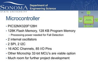Microcontroller
• PIC32MX320F128H
• 128K Flash Memory, 128 KB Program Memory
   • Processing power needed for Fall Detection
• 2 internal oscillators
• 2 SPI, 2 I2C
• 16 ADC Channels, 85 I/O Pins
• Other Microchip 32-bit MCU’s are viable option
• Much room for further project development
 