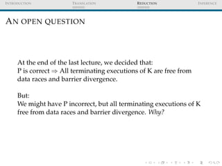 I NTRODUCTION           T RANSLATION           R EDUCTION            I NFERENCE




A N OPEN QUESTION



      At the end of the last lecture, we decided that:
      P is correct ⇒ All terminating executions of K are free from
      data races and barrier divergence.

      But:
      We might have P incorrect, but all terminating executions of K
      free from data races and barrier divergence. Why?
 