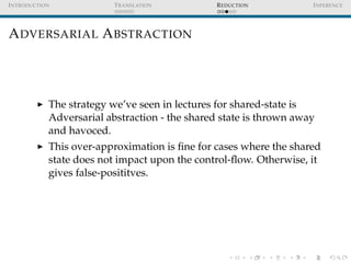 I NTRODUCTION             T RANSLATION          R EDUCTION          I NFERENCE




A DVERSARIAL A BSTRACTION




            The strategy we’ve seen in lectures for shared-state is
            Adversarial abstraction - the shared state is thrown away
            and havoced.
            This over-approximation is ﬁne for cases where the shared
            state does not impact upon the control-ﬂow. Otherwise, it
            gives false-posititves.
 