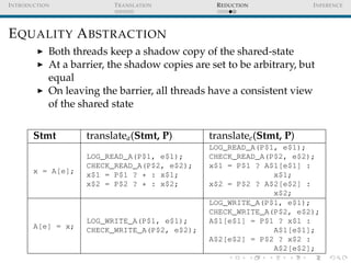 I NTRODUCTION             T RANSLATION           R EDUCTION            I NFERENCE




E QUALITY A BSTRACTION
            Both threads keep a shadow copy of the shared-state
            At a barrier, the shadow copies are set to be arbitrary, but
            equal
            On leaving the barrier, all threads have a consistent view
            of the shared state


       Stmt         translatea (Stmt, P)        translatee (Stmt, P)
                                                LOG_READ_A(P$1, e$1);
                    LOG_READ_A(P$1, e$1);       CHECK_READ_A(P$2, e$2);
                    CHECK_READ_A(P$2, e$2);     x$1 = P$1 ? A$1[e$1] :
       x = A[e];    x$1 = P$1 ? * : x$1;                      x$1;
                    x$2 = P$2 ? * : x$2;        x$2 = P$2 ? A$2[e$2] :
                                                              x$2;
                                                LOG_WRITE_A(P$1, e$1);
                                                CHECK_WRITE_A(P$2, e$2);
                    LOG_WRITE_A(P$1, e$1);      A$1[e$1] = P$1 ? x$1 :
       A[e] = x;    CHECK_WRITE_A(P$2, e$2);                  A$1[e$1];
                                                A$2[e$2] = P$2 ? x$2 :
                                                              A$2[e$2];
 