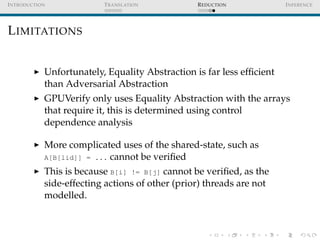 I NTRODUCTION             T RANSLATION           R EDUCTION            I NFERENCE




L IMITATIONS


            Unfortunately, Equality Abstraction is far less efﬁcient
            than Adversarial Abstraction
            GPUVerify only uses Equality Abstraction with the arrays
            that require it, this is determined using control
            dependence analysis

            More complicated uses of the shared-state, such as
            A[B[lid]] = ... cannot be veriﬁed

            This is because B[i] != B[j] cannot be veriﬁed, as the
            side-effecting actions of other (prior) threads are not
            modelled.
 