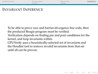 I NTRODUCTION           T RANSLATION          R EDUCTION           I NFERENCE




I NVARIANT I NFERENCE



      To be able to prove race and barrier-divergence free code, then
      the produced Boogie program must be veriﬁed.
      Veriﬁcation depends on ﬁnding pre and post conditions for the
      kernel, and loop invariants within.
      GPUVerify uses a heuristically-selected set of invariants and
      the Houdini tool to remove invalid invariants from that set
      until all can be proven.
 